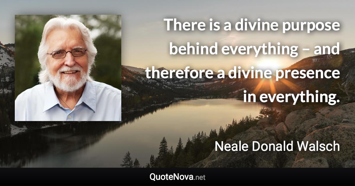 There is a divine purpose behind everything – and therefore a divine presence in everything. - Neale Donald Walsch quote