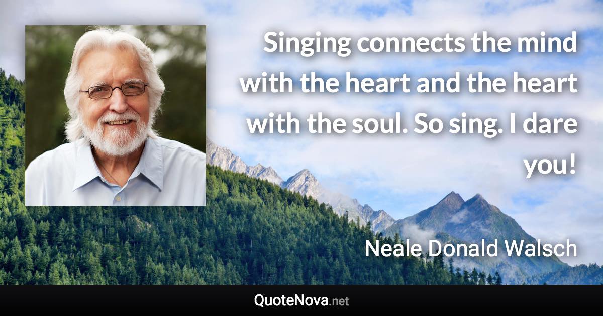 Singing connects the mind with the heart and the heart with the soul. So sing. I dare you! - Neale Donald Walsch quote