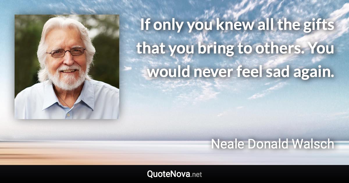 If only you knew all the gifts that you bring to others. You would never feel sad again. - Neale Donald Walsch quote