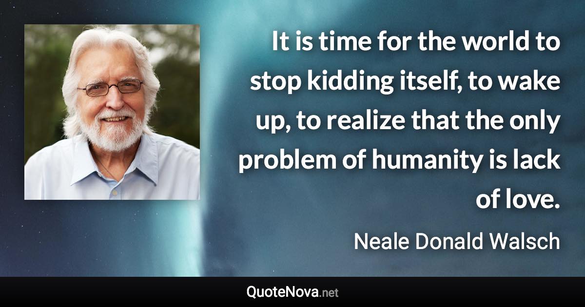 It is time for the world to stop kidding itself, to wake up, to realize that the only problem of humanity is lack of love. - Neale Donald Walsch quote