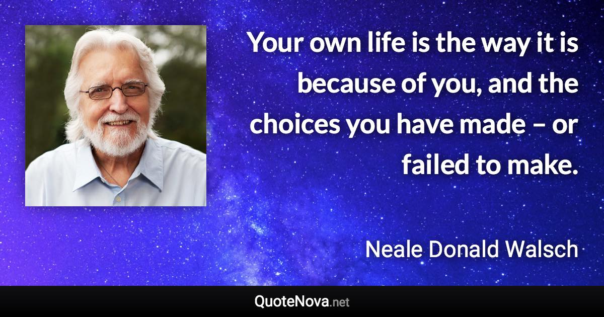 Your own life is the way it is because of you, and the choices you have made – or failed to make. - Neale Donald Walsch quote