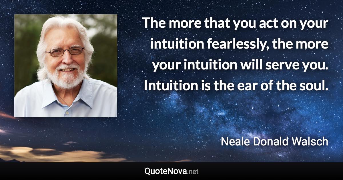 The more that you act on your intuition fearlessly, the more your intuition will serve you. Intuition is the ear of the soul. - Neale Donald Walsch quote