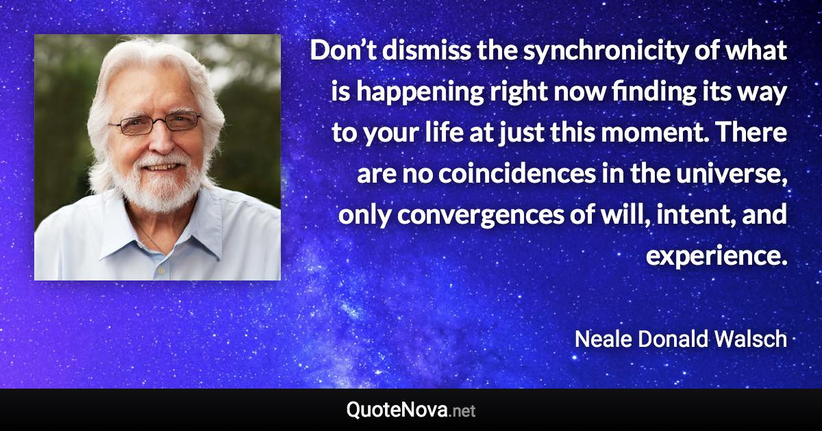 Don’t dismiss the synchronicity of what is happening right now finding its way to your life at just this moment. There are no coincidences in the universe, only convergences of will, intent, and experience. - Neale Donald Walsch quote