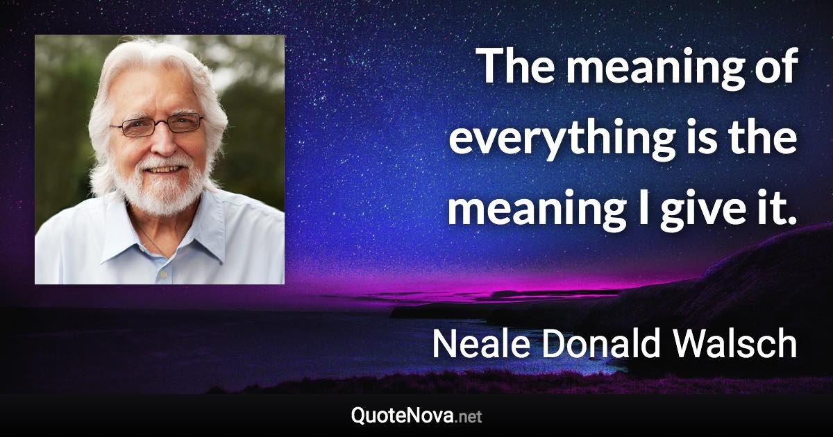 The meaning of everything is the meaning I give it. - Neale Donald Walsch quote