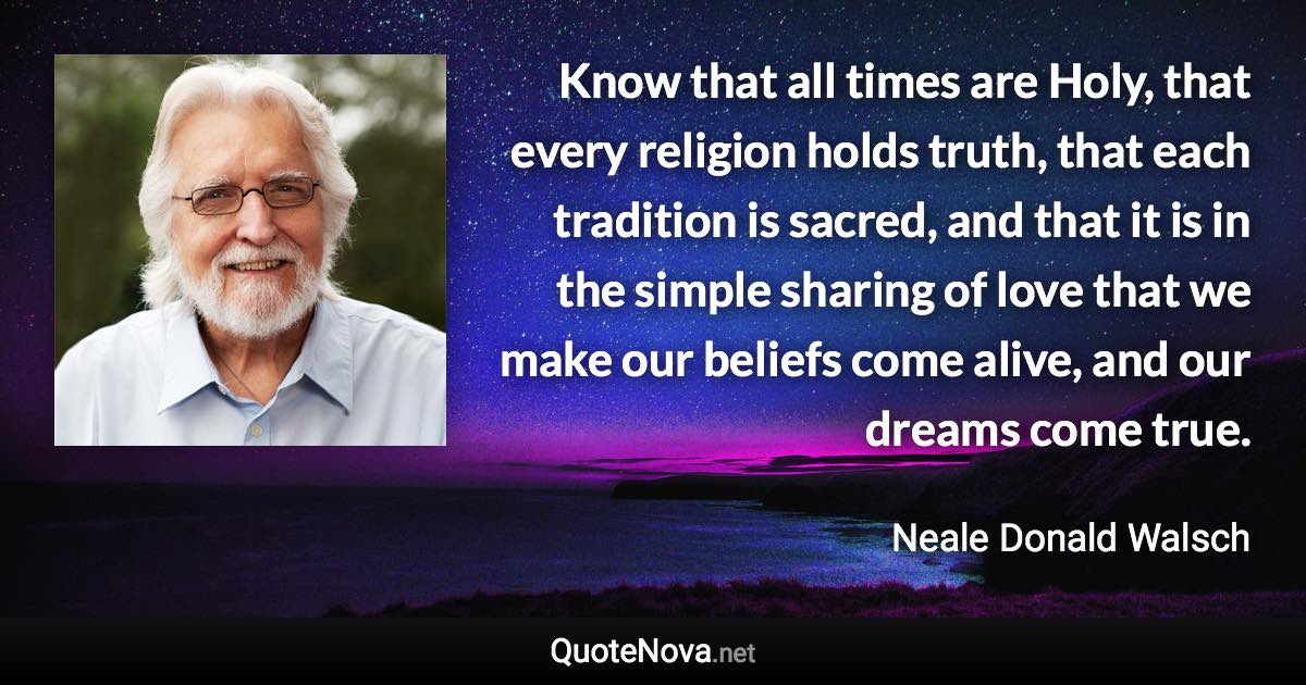 Know that all times are Holy, that every religion holds truth, that each tradition is sacred, and that it is in the simple sharing of love that we make our beliefs come alive, and our dreams come true. - Neale Donald Walsch quote