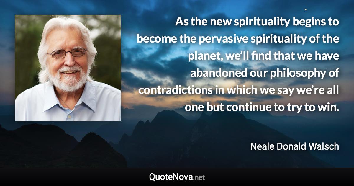 As the new spirituality begins to become the pervasive spirituality of the planet, we’ll find that we have abandoned our philosophy of contradictions in which we say we’re all one but continue to try to win. - Neale Donald Walsch quote