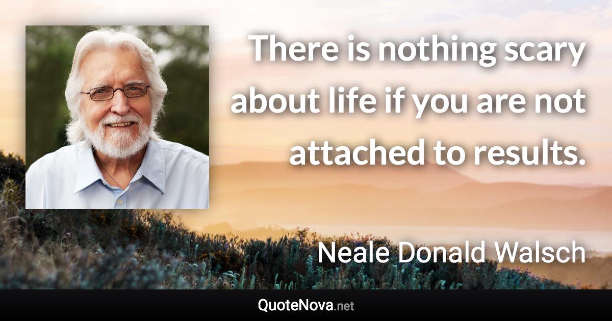 There is nothing scary about life if you are not attached to results. - Neale Donald Walsch quote