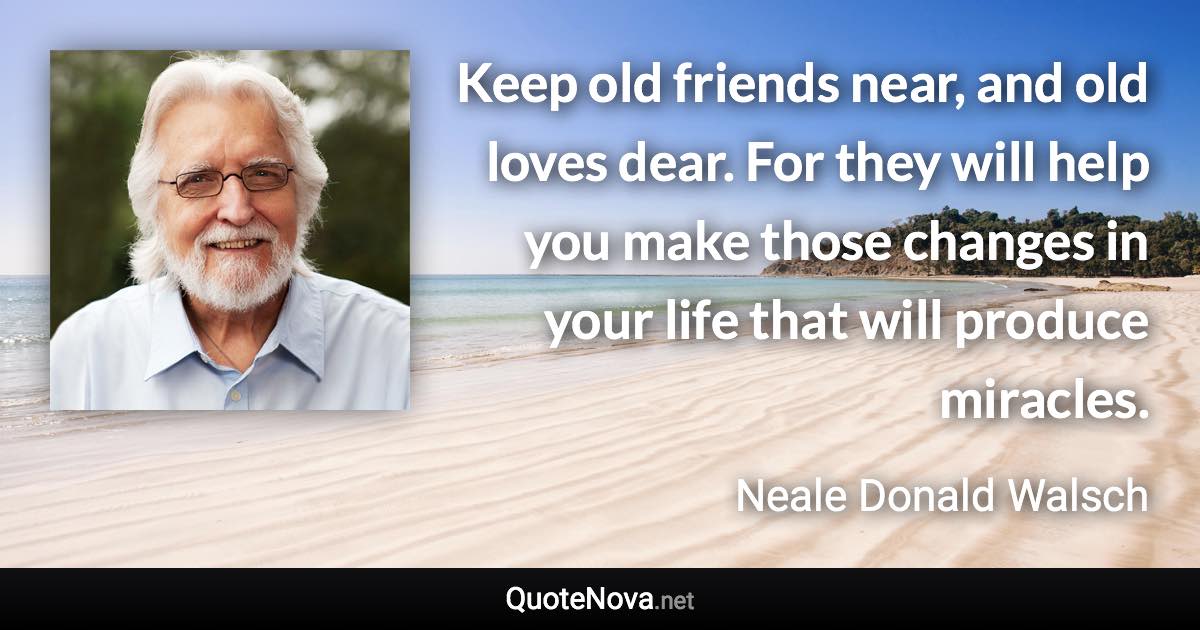 Keep old friends near, and old loves dear. For they will help you make those changes in your life that will produce miracles. - Neale Donald Walsch quote