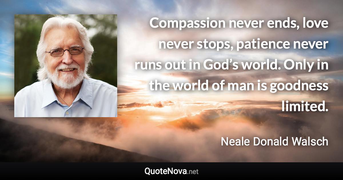 Compassion never ends, love never stops, patience never runs out in God’s world. Only in the world of man is goodness limited. - Neale Donald Walsch quote