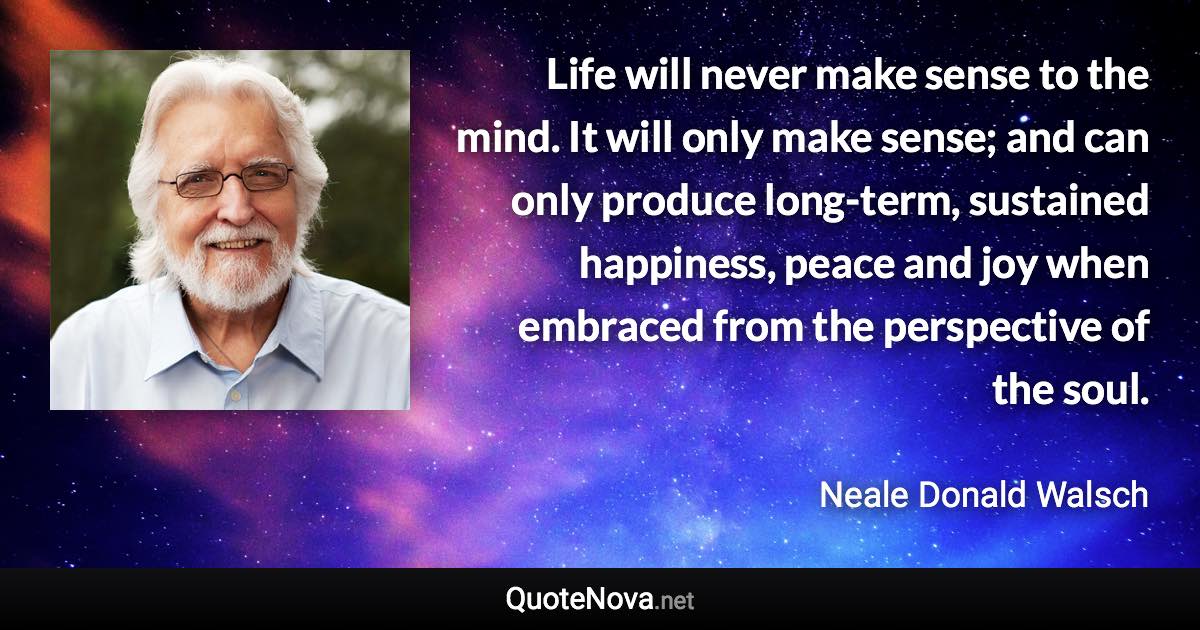 Life will never make sense to the mind. It will only make sense; and can only produce long-term, sustained happiness, peace and joy when embraced from the perspective of the soul. - Neale Donald Walsch quote