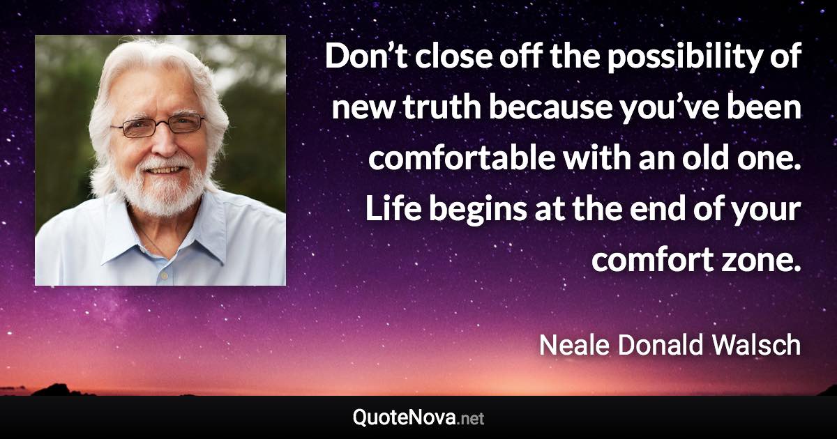 Don’t close off the possibility of new truth because you’ve been comfortable with an old one. Life begins at the end of your comfort zone. - Neale Donald Walsch quote