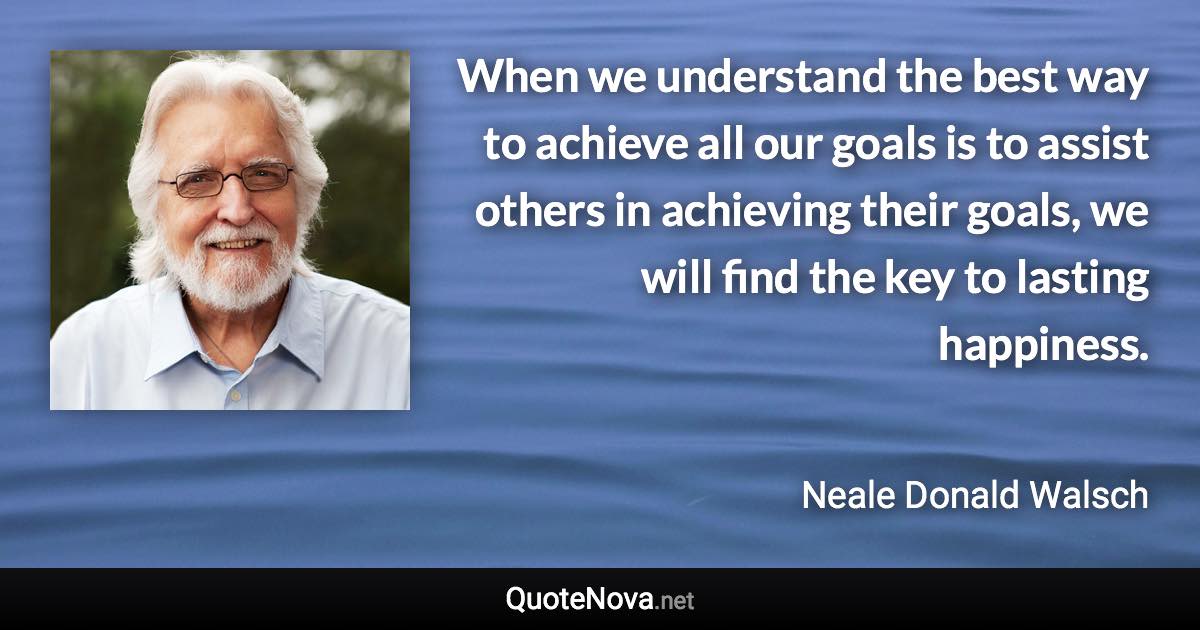 When we understand the best way to achieve all our goals is to assist others in achieving their goals, we will find the key to lasting happiness. - Neale Donald Walsch quote