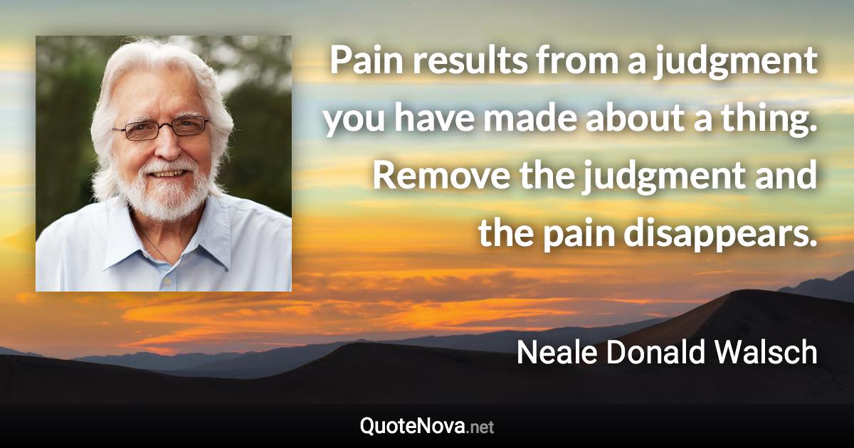 Pain results from a judgment you have made about a thing. Remove the judgment and the pain disappears. - Neale Donald Walsch quote