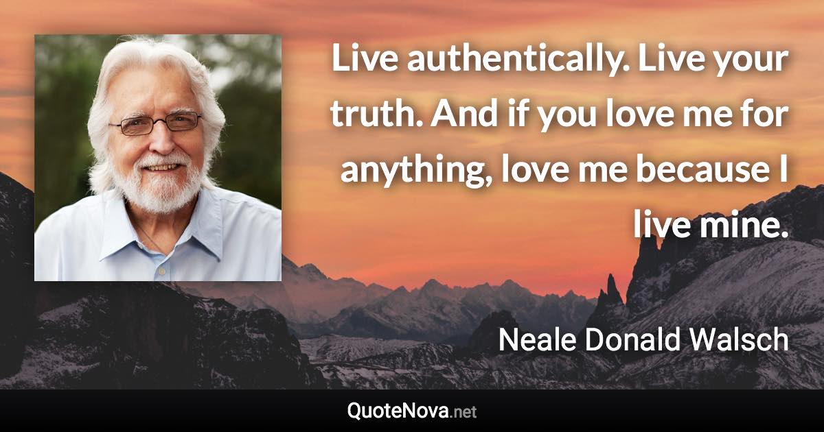 Live authentically. Live your truth. And if you love me for anything, love me because I live mine. - Neale Donald Walsch quote