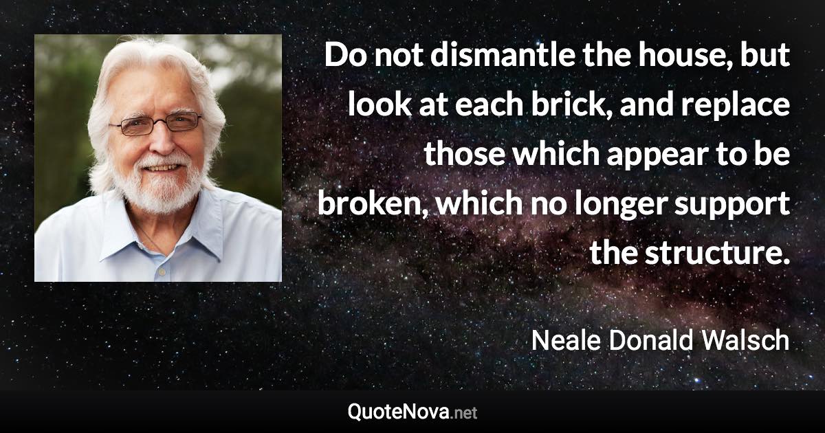 Do not dismantle the house, but look at each brick, and replace those which appear to be broken, which no longer support the structure. - Neale Donald Walsch quote