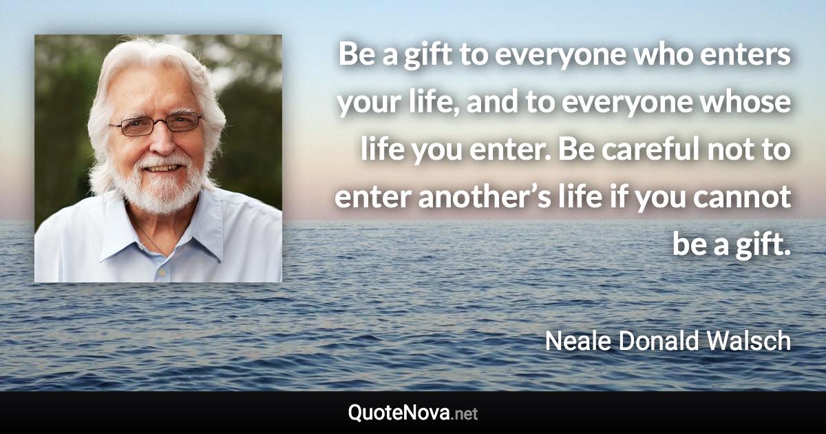 Be a gift to everyone who enters your life, and to everyone whose life you enter. Be careful not to enter another’s life if you cannot be a gift. - Neale Donald Walsch quote