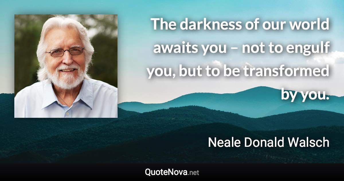 The darkness of our world awaits you – not to engulf you, but to be transformed by you. - Neale Donald Walsch quote