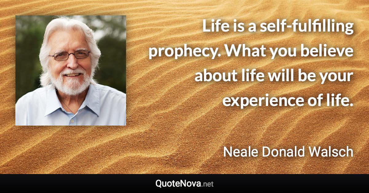 Life is a self-fulfilling prophecy. What you believe about life will be your experience of life. - Neale Donald Walsch quote