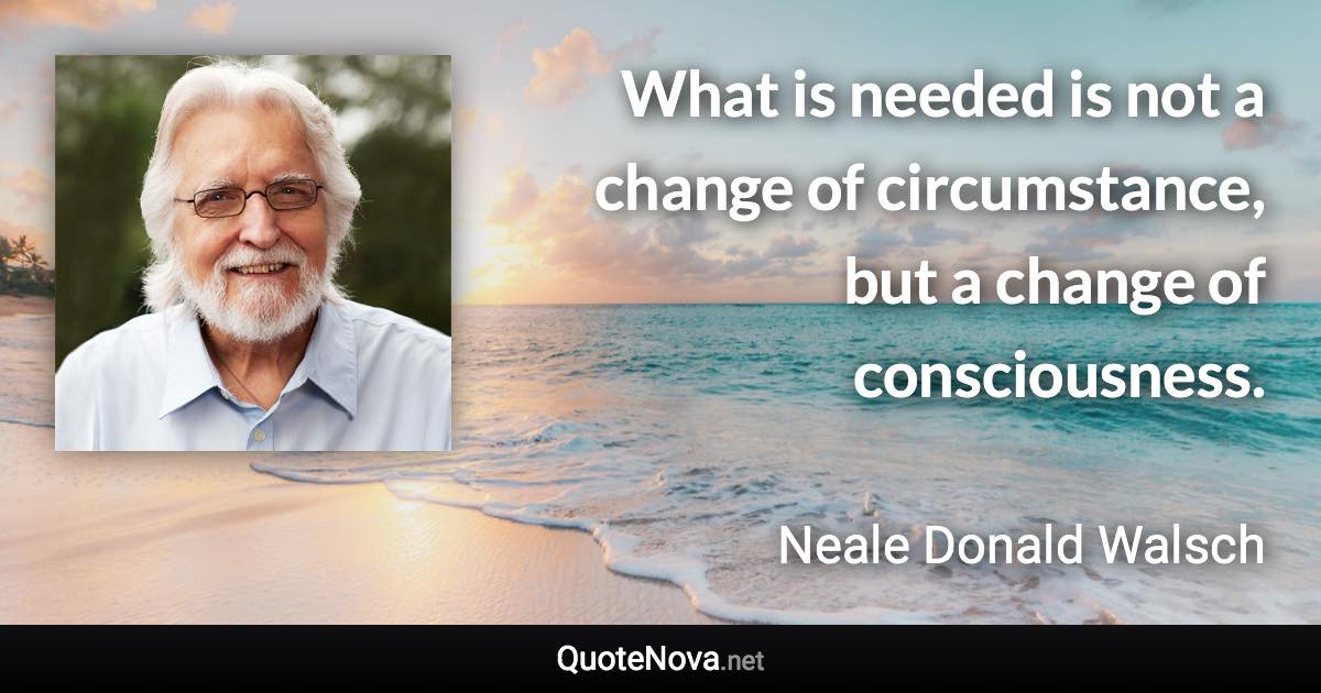 What is needed is not a change of circumstance, but a change of consciousness. - Neale Donald Walsch quote