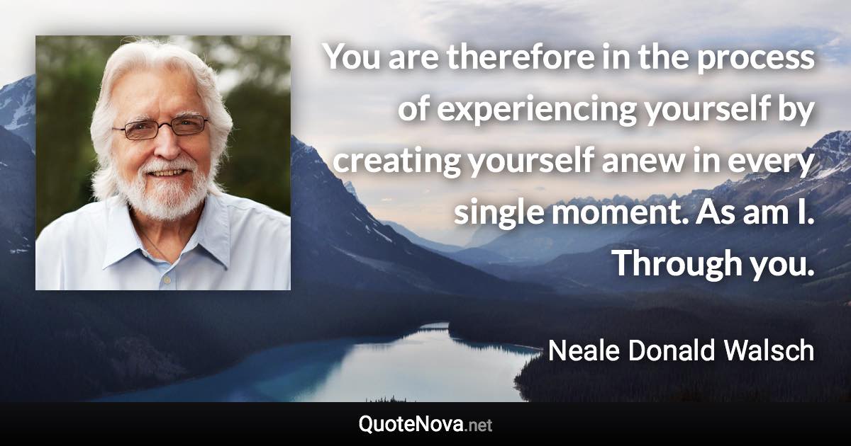 You are therefore in the process of experiencing yourself by creating yourself anew in every single moment. As am I. Through you. - Neale Donald Walsch quote