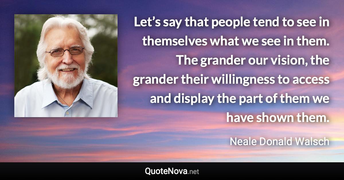 Let’s say that people tend to see in themselves what we see in them. The grander our vision, the grander their willingness to access and display the part of them we have shown them. - Neale Donald Walsch quote