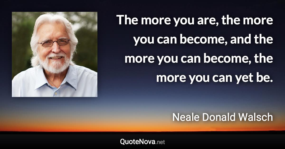 The more you are, the more you can become, and the more you can become, the more you can yet be. - Neale Donald Walsch quote