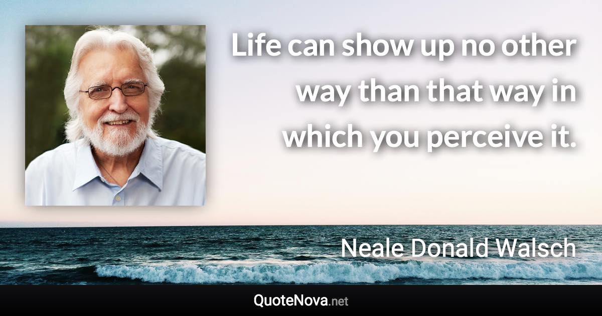 Life can show up no other way than that way in which you perceive it. - Neale Donald Walsch quote