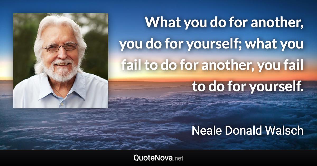 What you do for another, you do for yourself; what you fail to do for another, you fail to do for yourself. - Neale Donald Walsch quote