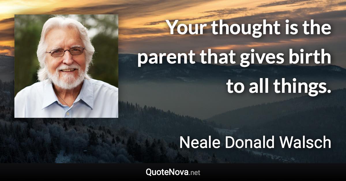 Your thought is the parent that gives birth to all things. - Neale Donald Walsch quote