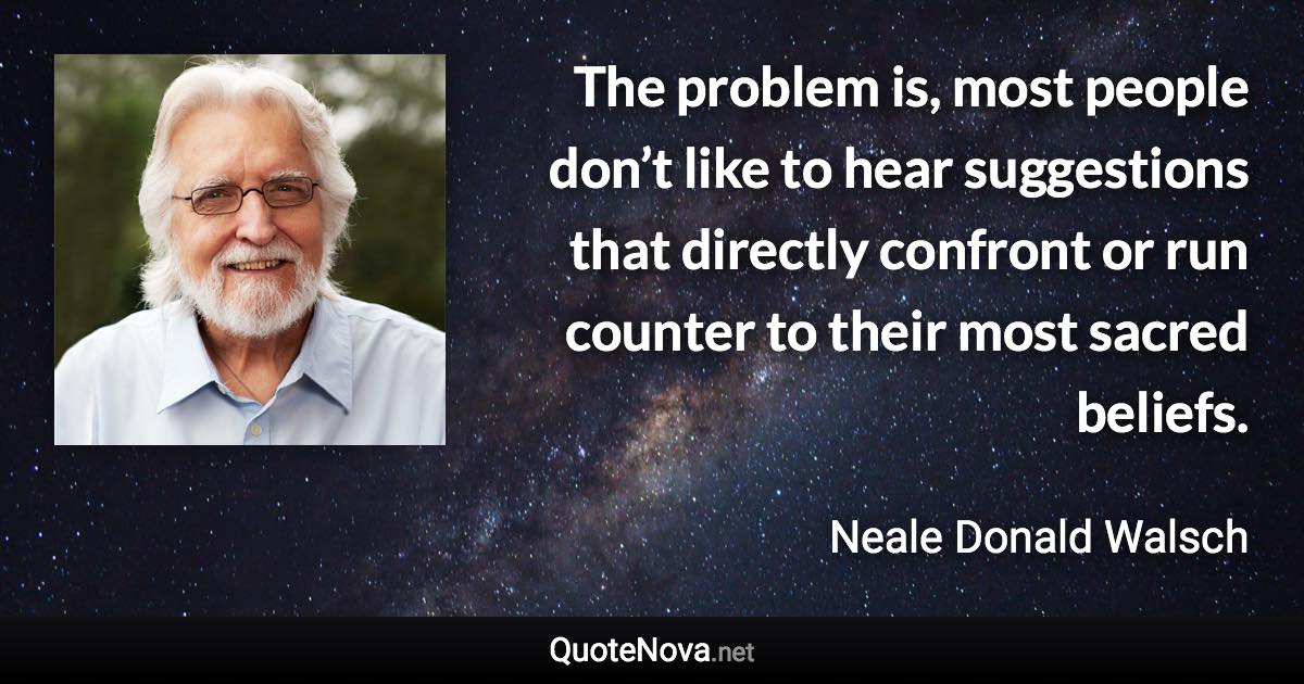 The problem is, most people don’t like to hear suggestions that directly confront or run counter to their most sacred beliefs. - Neale Donald Walsch quote