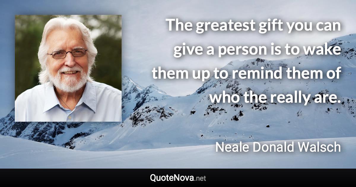 The greatest gift you can give a person is to wake them up to remind them of who the really are. - Neale Donald Walsch quote