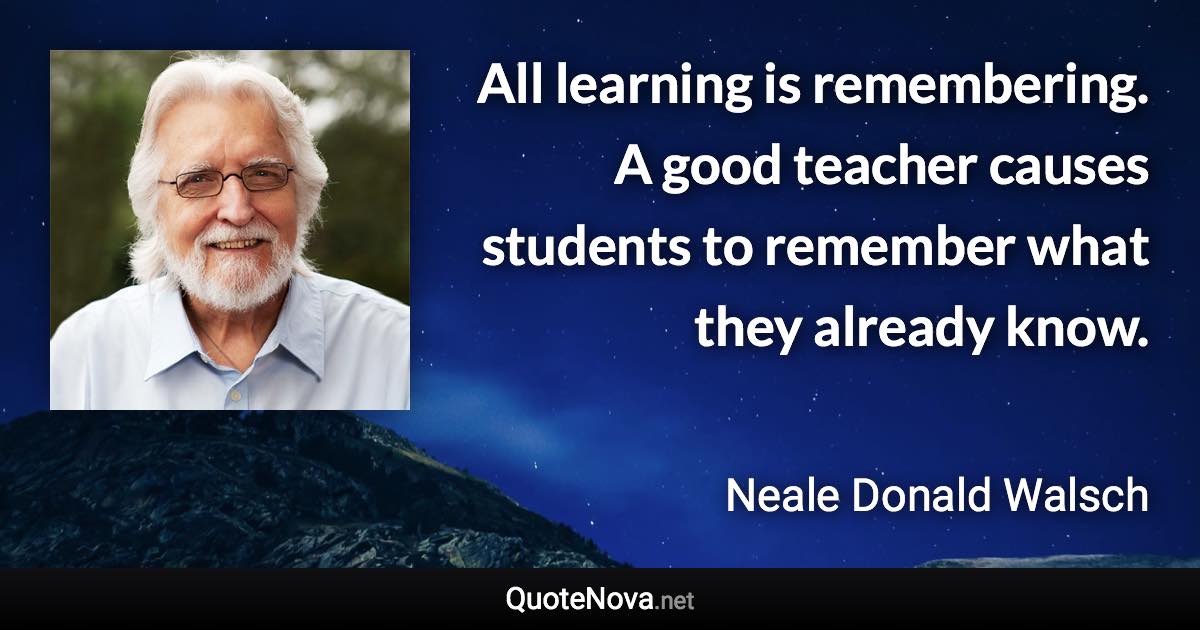 All learning is remembering. A good teacher causes students to remember what they already know. - Neale Donald Walsch quote