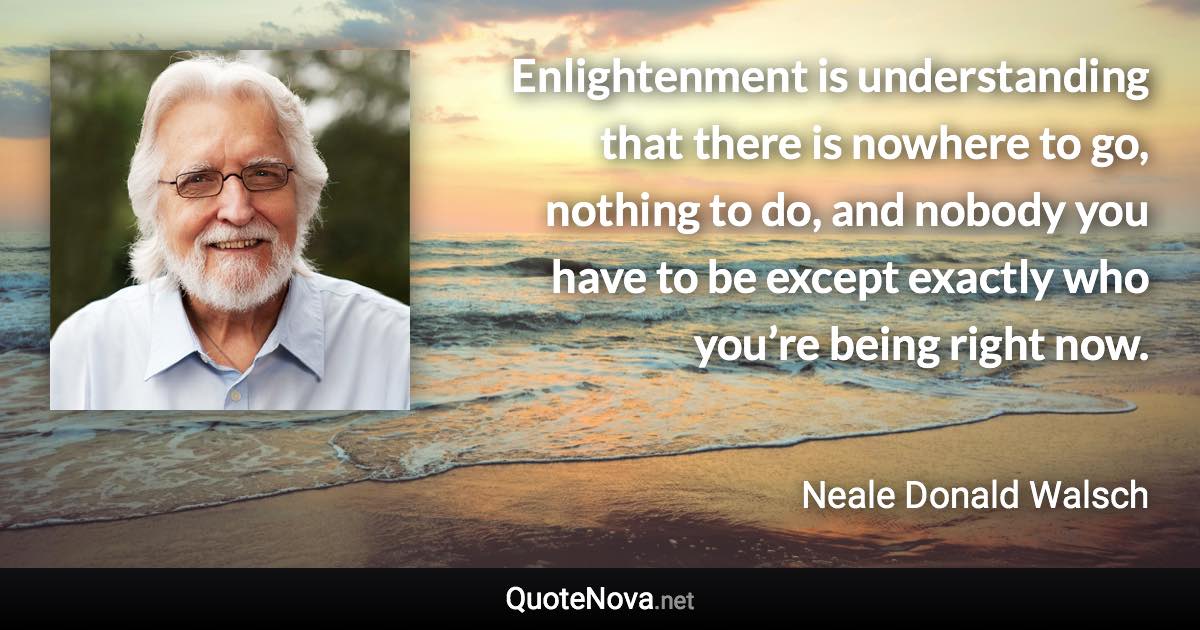 Enlightenment is understanding that there is nowhere to go, nothing to do, and nobody you have to be except exactly who you’re being right now. - Neale Donald Walsch quote