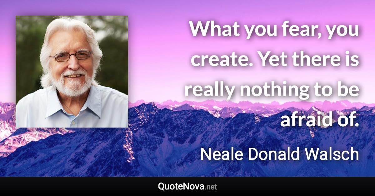 What you fear, you create. Yet there is really nothing to be afraid of. - Neale Donald Walsch quote