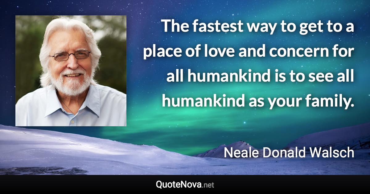 The fastest way to get to a place of love and concern for all humankind is to see all humankind as your family. - Neale Donald Walsch quote