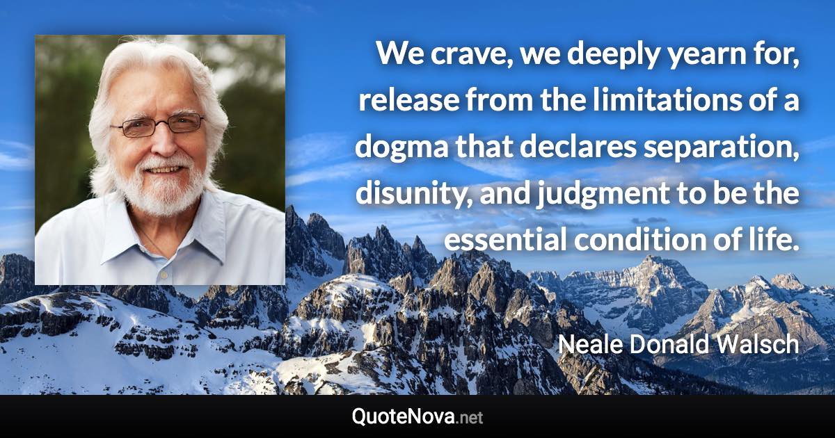 We crave, we deeply yearn for, release from the limitations of a dogma that declares separation, disunity, and judgment to be the essential condition of life. - Neale Donald Walsch quote