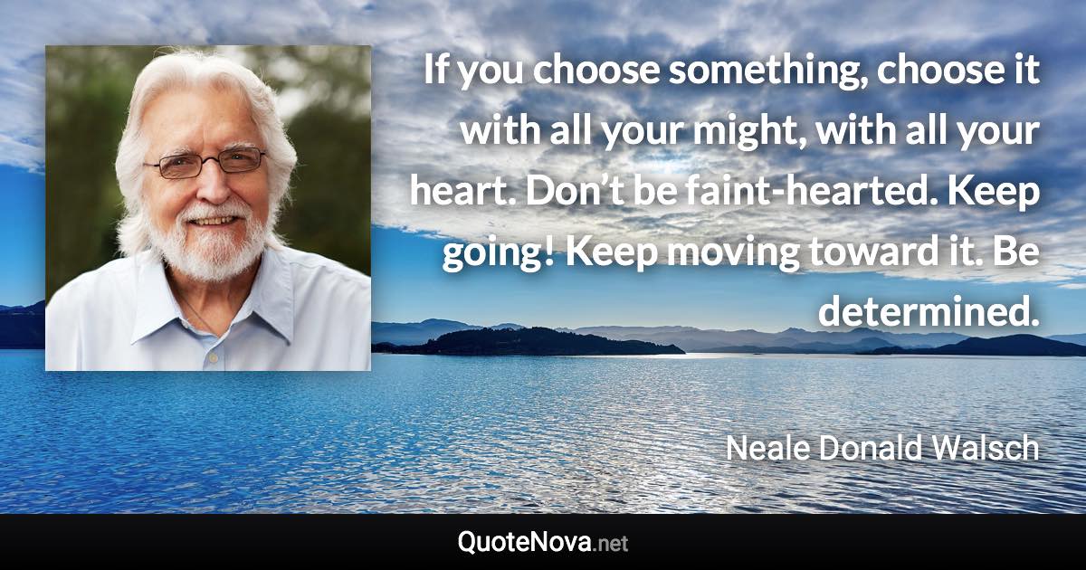 If you choose something, choose it with all your might, with all your heart. Don’t be faint-hearted. Keep going! Keep moving toward it. Be determined. - Neale Donald Walsch quote