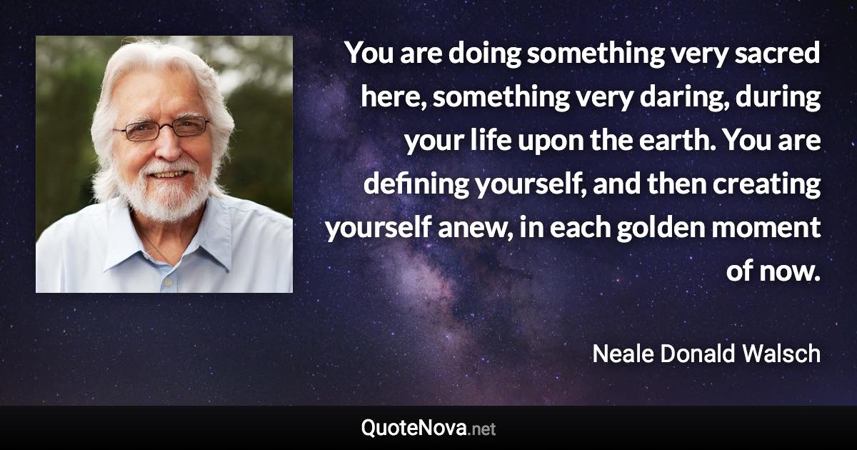 You are doing something very sacred here, something very daring, during your life upon the earth. You are defining yourself, and then creating yourself anew, in each golden moment of now. - Neale Donald Walsch quote