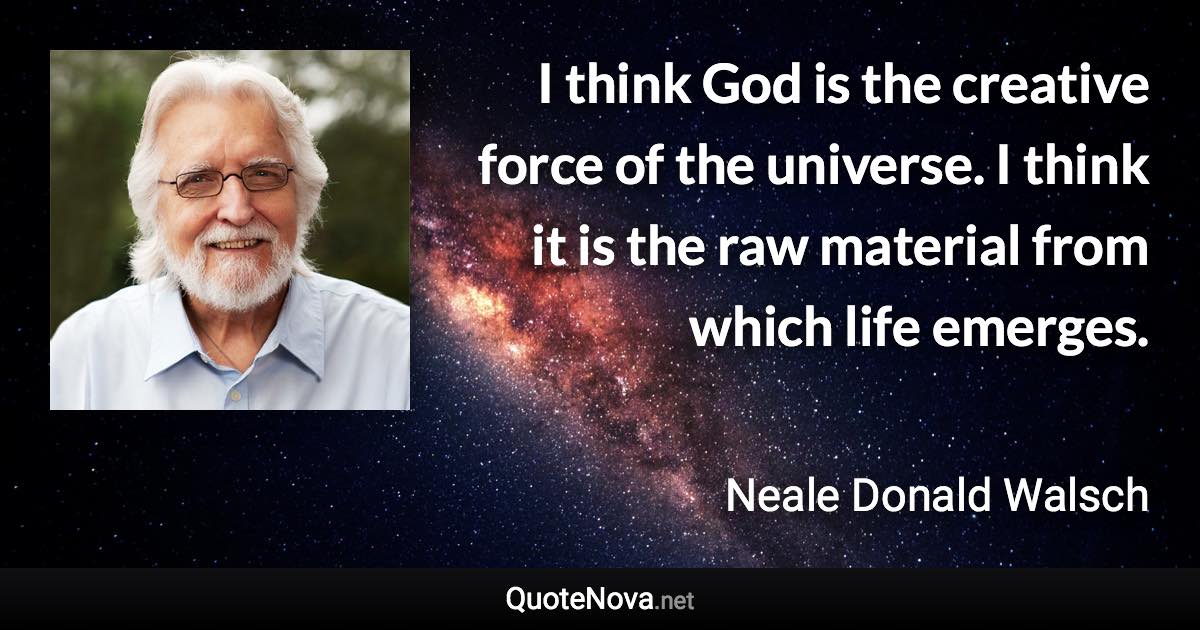 I think God is the creative force of the universe. I think it is the raw material from which life emerges. - Neale Donald Walsch quote