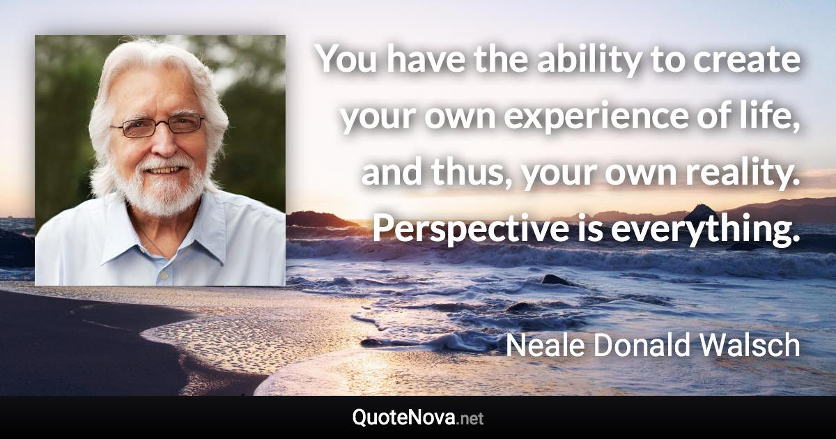 You have the ability to create your own experience of life, and thus, your own reality. Perspective is everything. - Neale Donald Walsch quote