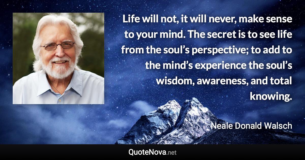 Life will not, it will never, make sense to your mind. The secret is to see life from the soul’s perspective; to add to the mind’s experience the soul’s wisdom, awareness, and total knowing. - Neale Donald Walsch quote