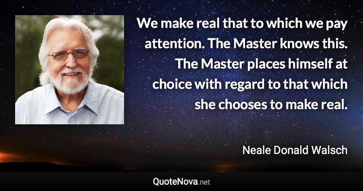 We make real that to which we pay attention. The Master knows this. The Master places himself at choice with regard to that which she chooses to make real. - Neale Donald Walsch quote