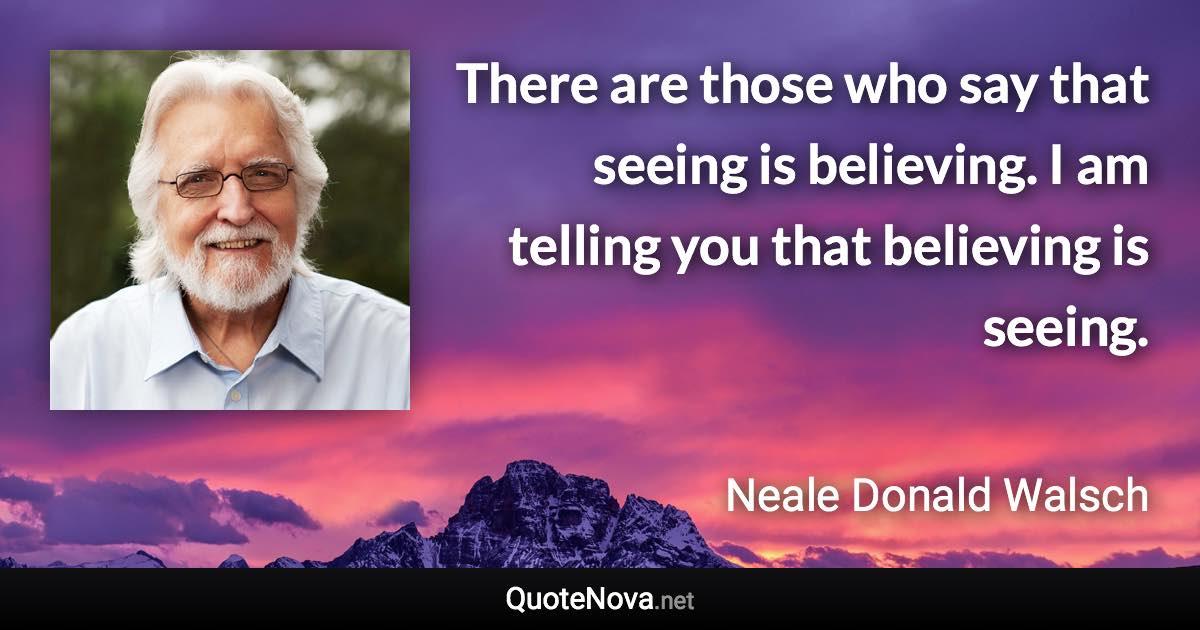 There are those who say that seeing is believing. I am telling you that believing is seeing. - Neale Donald Walsch quote