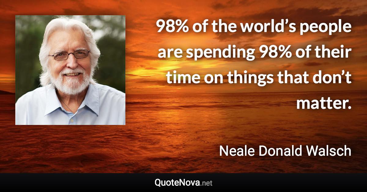 98% of the world’s people are spending 98% of their time on things that don’t matter. - Neale Donald Walsch quote