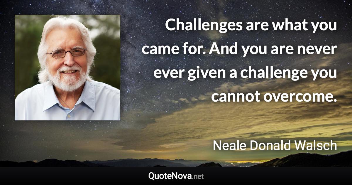 Challenges are what you came for. And you are never ever given a challenge you cannot overcome. - Neale Donald Walsch quote