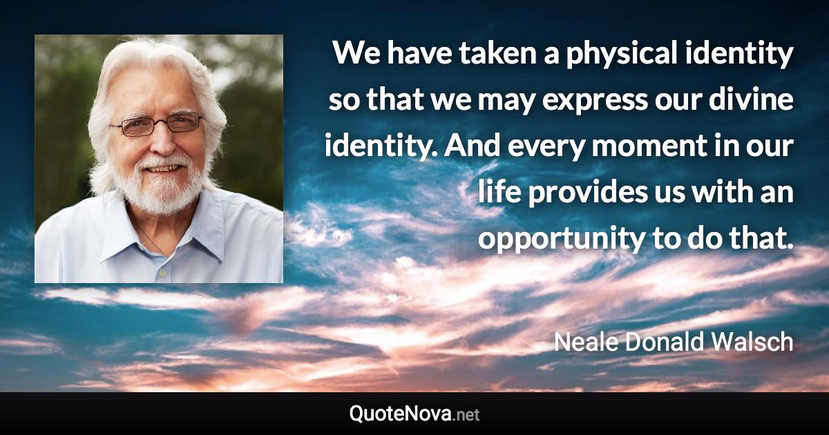 We have taken a physical identity so that we may express our divine identity. And every moment in our life provides us with an opportunity to do that. - Neale Donald Walsch quote