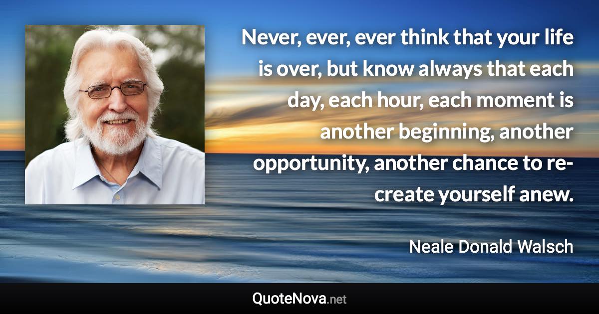 Never, ever, ever think that your life is over, but know always that each day, each hour, each moment is another beginning, another opportunity, another chance to re-create yourself anew. - Neale Donald Walsch quote