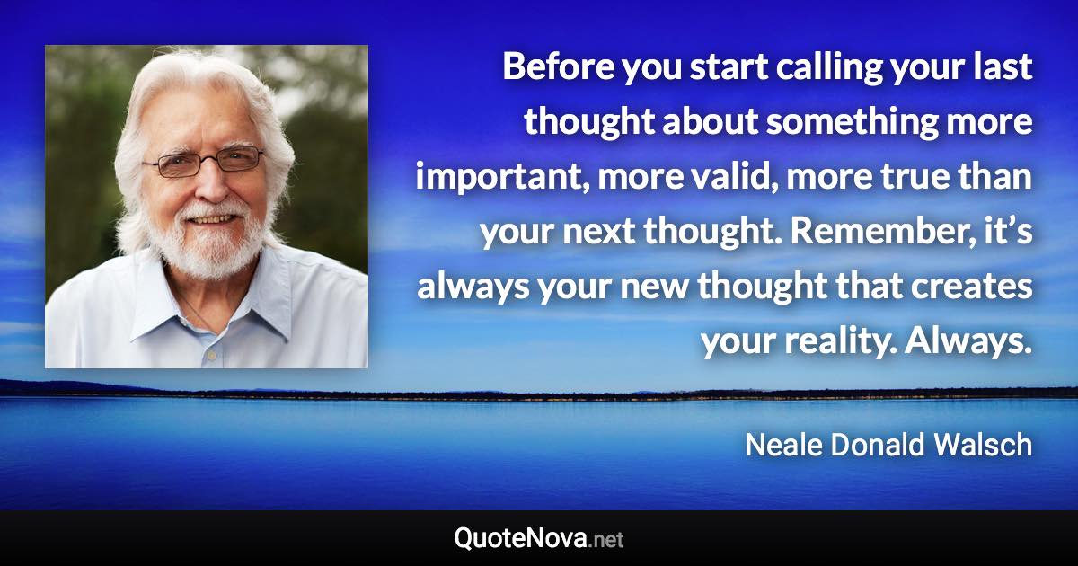 Before you start calling your last thought about something more important, more valid, more true than your next thought. Remember, it’s always your new thought that creates your reality. Always. - Neale Donald Walsch quote