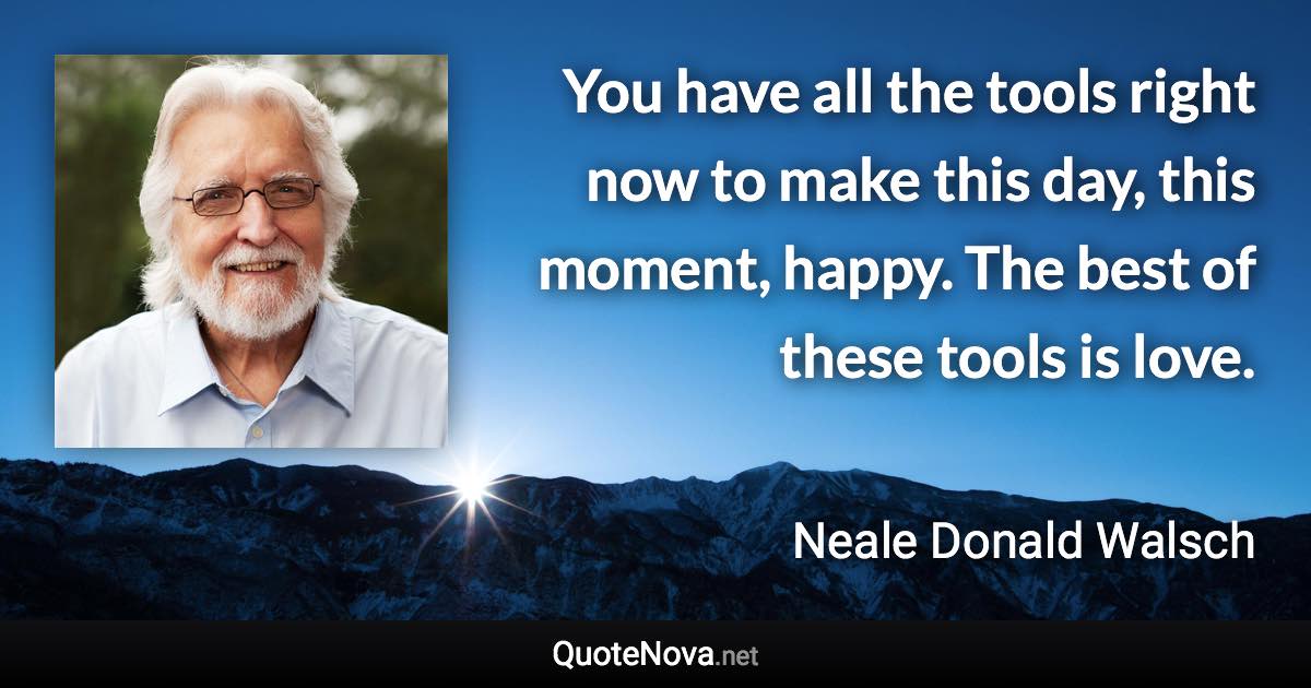 You have all the tools right now to make this day, this moment, happy. The best of these tools is love. - Neale Donald Walsch quote