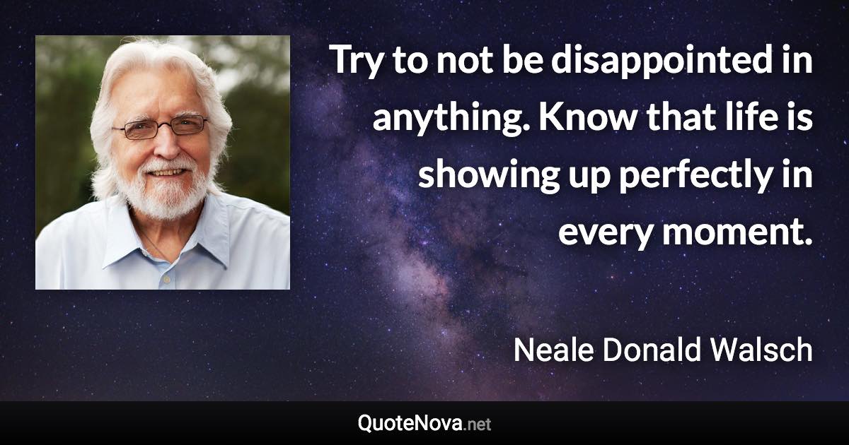 Try to not be disappointed in anything. Know that life is showing up perfectly in every moment. - Neale Donald Walsch quote
